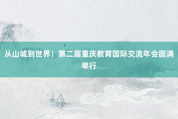 从山城到世界！第二届重庆教育国际交流年会圆满举行
