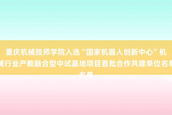 重庆机械技师学院入选“国家机器人创新中心”机械行业产教融合型中试基地项目首批合作共建单位名单