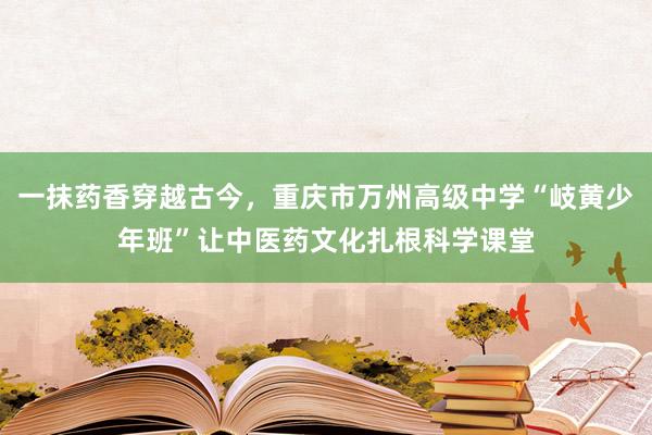 一抹药香穿越古今，重庆市万州高级中学“岐黄少年班”让中医药文化扎根科学课堂