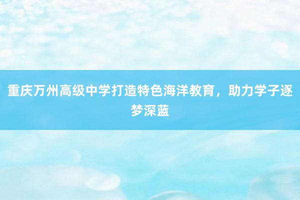 重庆万州高级中学打造特色海洋教育，助力学子逐梦深蓝