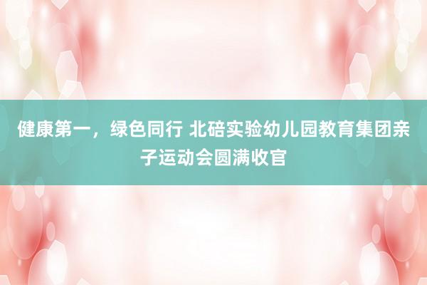 健康第一，绿色同行 北碚实验幼儿园教育集团亲子运动会圆满收官
