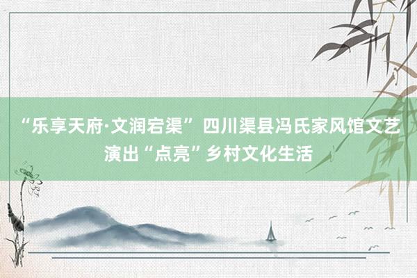 “乐享天府·文润宕渠” 四川渠县冯氏家风馆文艺演出“点亮”乡村文化生活