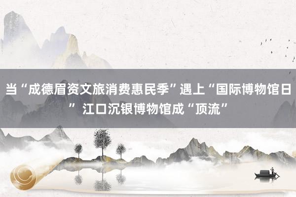 当“成德眉资文旅消费惠民季”遇上“国际博物馆日” 江口沉银博物馆成“顶流”