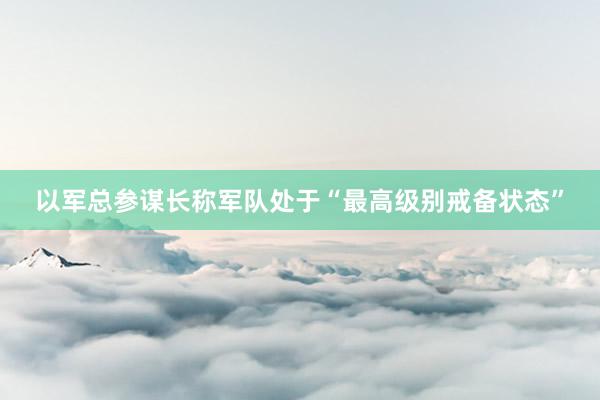 以军总参谋长称军队处于“最高级别戒备状态”