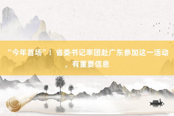 “今年首场”！省委书记率团赴广东参加这一活动，有重要信息