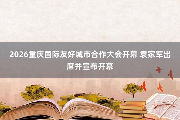 2026重庆国际友好城市合作大会开幕 袁家军出席并宣布开幕