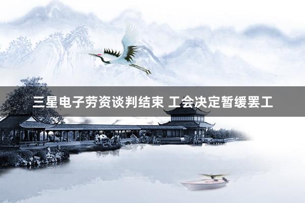 三星电子劳资谈判结束 工会决定暂缓罢工