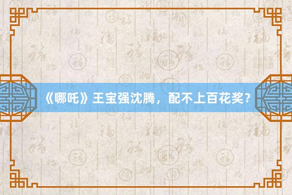 《哪吒》王宝强沈腾，配不上百花奖？