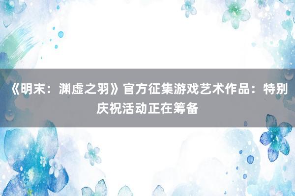 《明末：渊虚之羽》官方征集游戏艺术作品：特别庆祝活动正在筹备