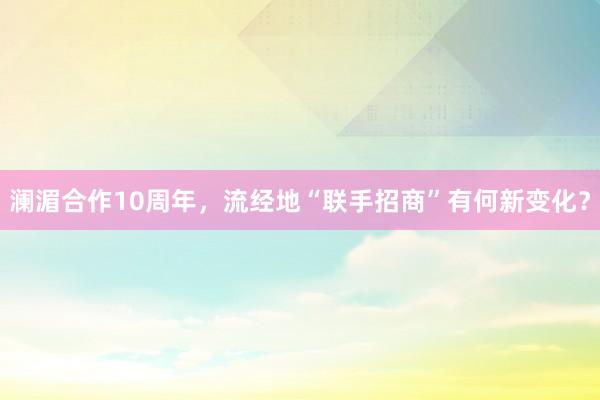 澜湄合作10周年，流经地“联手招商”有何新变化？