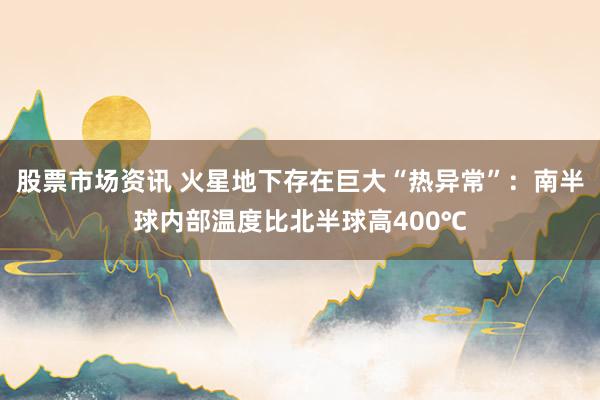股票市场资讯 火星地下存在巨大“热异常”：南半球内部温度比北半球高400℃