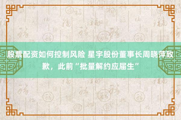 股票配资如何控制风险 星宇股份董事长周晓萍致歉，此前“批量解约应届生”