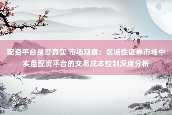 配资平台是否真实 市场观察：区域性证券市场中实盘配资平台的交易成本控制深度分析