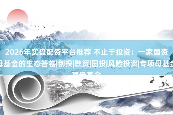 2026年实盘配资平台推荐 不止于投资：一家国资母基金的生态答卷|创投|融资|国投|风险投资|专项母基金