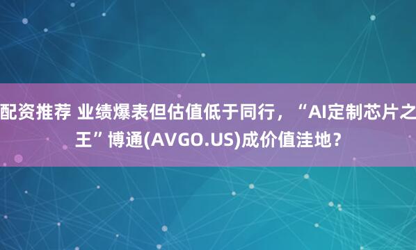 配资推荐 业绩爆表但估值低于同行，“AI定制芯片之王”博通(AVGO.US)成价值洼地？