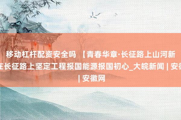 移动杠杆配资安全吗 【青春华章·长征路上山河新】在长征路上坚定工程报国能源报国初心_大皖新闻 | 安徽网