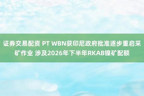 证券交易配资 PT WBN获印尼政府批准逐步重启采矿作业 涉及2026年下半年RKAB镍矿配额