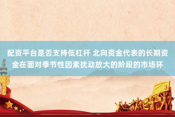 配资平台是否支持低杠杆 北向资金代表的长期资金在面对季节性因素扰动放大的阶段的市场环
