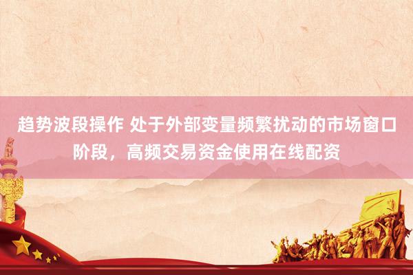 趋势波段操作 处于外部变量频繁扰动的市场窗口阶段，高频交易资金使用在线配资