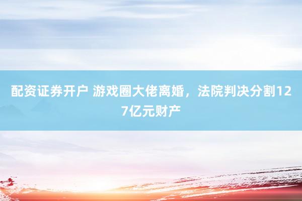 配资证券开户 游戏圈大佬离婚，法院判决分割127亿元财产