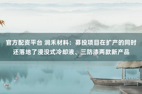 官方配资平台 润禾材料：募投项目在扩产的同时还落地了浸没式冷却液、三防漆两款新产品