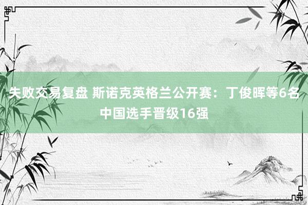 失败交易复盘 斯诺克英格兰公开赛：丁俊晖等6名中国选手晋级16强