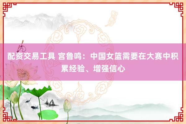 配资交易工具 宫鲁鸣：中国女篮需要在大赛中积累经验、增强信心