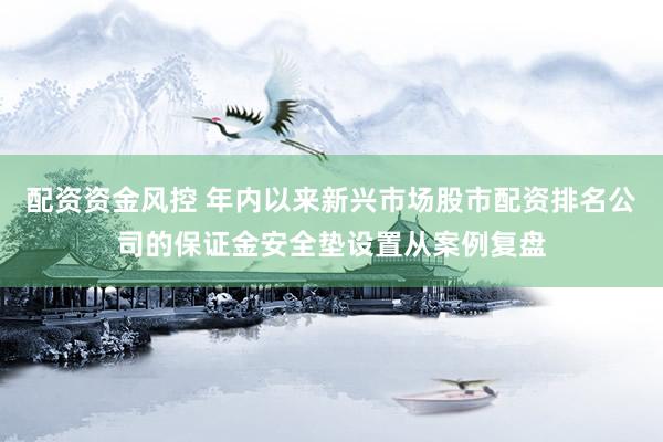 配资资金风控 年内以来新兴市场股市配资排名公司的保证金安全垫设置从案例复盘