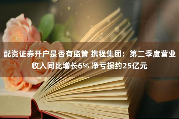 配资证券开户是否有监管 携程集团：第二季度营业收入同比增长6% 净亏损约25亿元