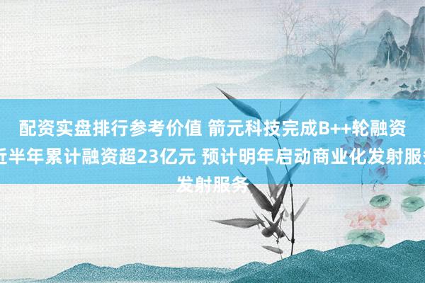 配资实盘排行参考价值 箭元科技完成B++轮融资 近半年累计融资超23亿元 预计明年启动商业化发射服务