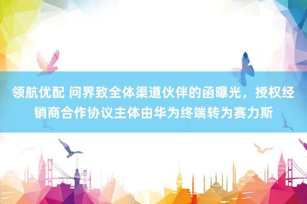 领航优配 问界致全体渠道伙伴的函曝光，授权经销商合作协议主体由华为终端转为赛力斯