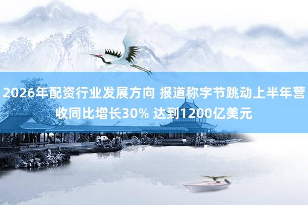 2026年配资行业发展方向 报道称字节跳动上半年营收同比增长30% 达到1200亿美元