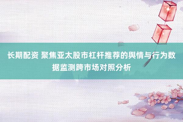 长期配资 聚焦亚太股市杠杆推荐的舆情与行为数据监测跨市场对照分析