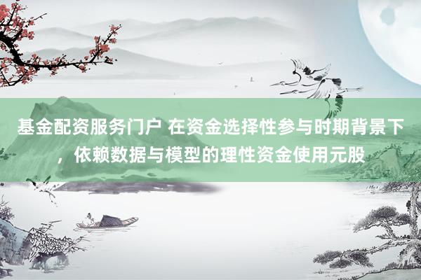 基金配资服务门户 在资金选择性参与时期背景下，依赖数据与模型的理性资金使用元股