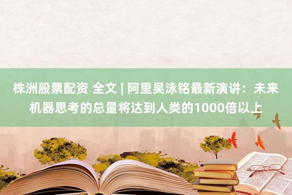 株洲股票配资 全文 | 阿里吴泳铭最新演讲：未来机器思考的总量将达到人类的1000倍以上