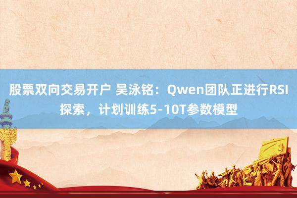 股票双向交易开户 吴泳铭：Qwen团队正进行RSI探索，计划训练5-10T参数模型