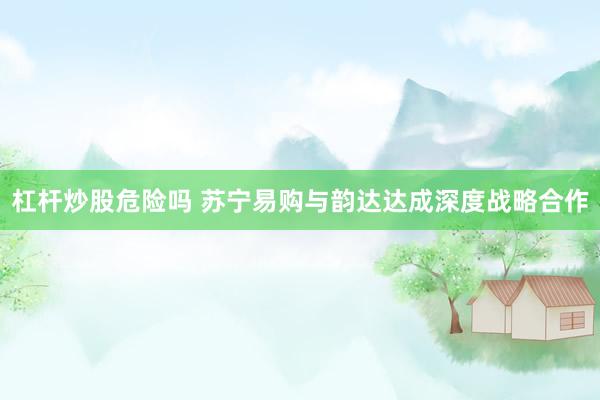 杠杆炒股危险吗 苏宁易购与韵达达成深度战略合作