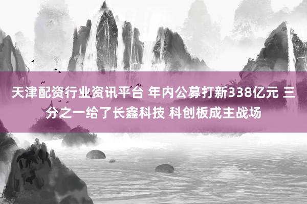 天津配资行业资讯平台 年内公募打新338亿元 三分之一给了长鑫科技 科创板成主战场