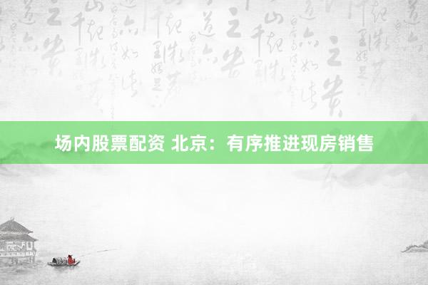 场内股票配资 北京：有序推进现房销售
