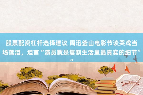 股票配资杠杆选择建议 周迅釜山电影节谈哭戏当场落泪，坦言“演员就是复制生活里最真实的细节”
