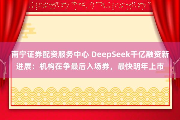 南宁证券配资服务中心 DeepSeek千亿融资新进展：机构在争最后入场券，最快明年上市